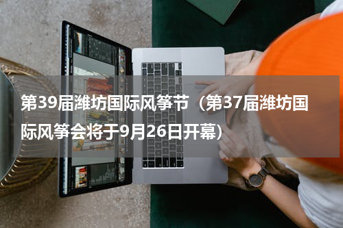 第39届潍坊国际风筝节（第37届潍坊国际风筝会将于9月26日开幕）