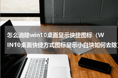 怎么消除win10桌面显示快捷图标（WIN10桌面快捷方式图标显示小白块如何去除）