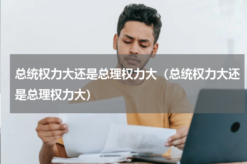 总统权力大还是总理权力大（总统权力大还是总理权力大）