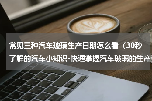 常见三种汽车玻璃生产日期怎么看（30秒了解的汽车小知识-快速掌握汽车玻璃的生产日期）