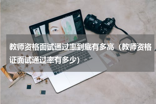 教师资格面试通过率到底有多高（教师资格证面试通过率有多少）