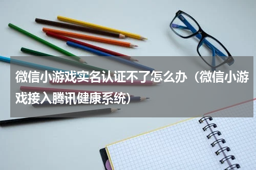 微信小游戏实名认证不了怎么办（微信小游戏接入腾讯健康系统）