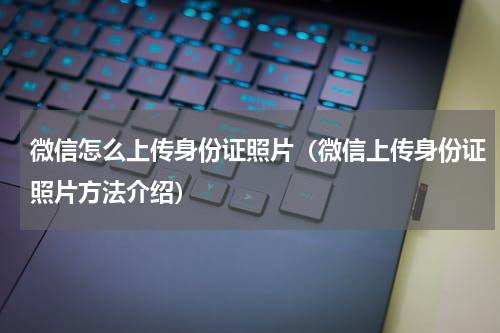 微信怎么上传身份证照片（微信上传身份证照片方法介绍）