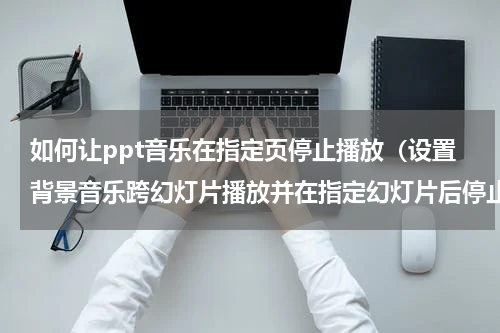 如何让ppt音乐在指定页停止播放（设置背景音乐跨幻灯片播放并在指定幻灯片后停止）