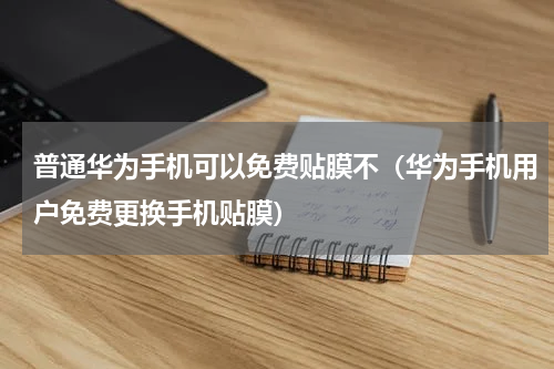 普通华为手机可以免费贴膜不（华为手机用户免费更换手机贴膜）