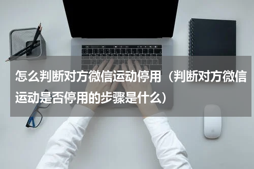 怎么判断对方微信运动停用（判断对方微信运动是否停用的步骤是什么）