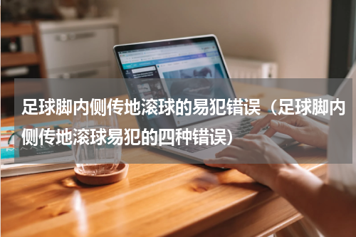 足球脚内侧传地滚球的易犯错误（足球脚内侧传地滚球易犯的四种错误）