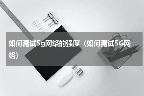 如何测试5g网络的强度（如何测试5G网络）