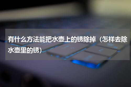 有什么方法能把水壶上的锈除掉（怎样去除水壶里的锈）