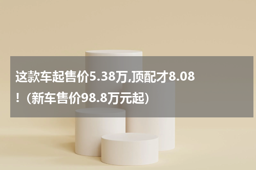 这款车起售价5.38万,顶配才8.08!（新车售价98.8万元起）
