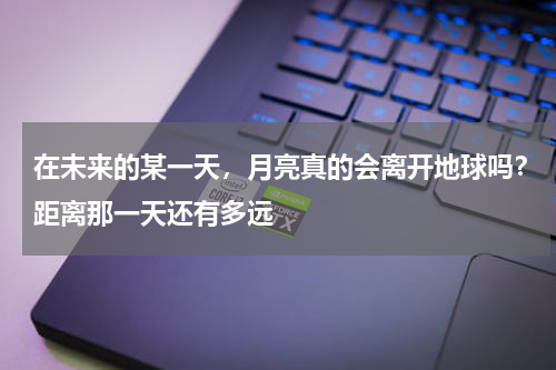 在未来的某一天，月亮真的会离开地球吗？距离那一天还有多远