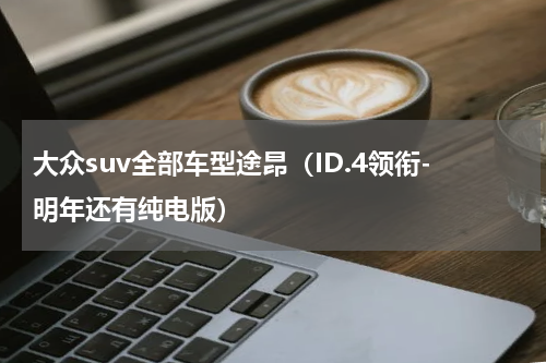 大众suv全部车型途昂（ID.4领衔-明年还有纯电版）