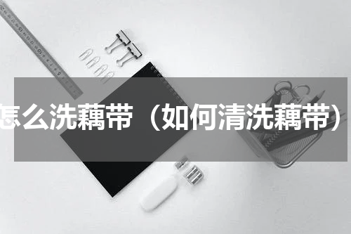 怎么洗藕带（如何清洗藕带）