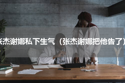 张杰谢娜私下生气（张杰谢娜把他告了）