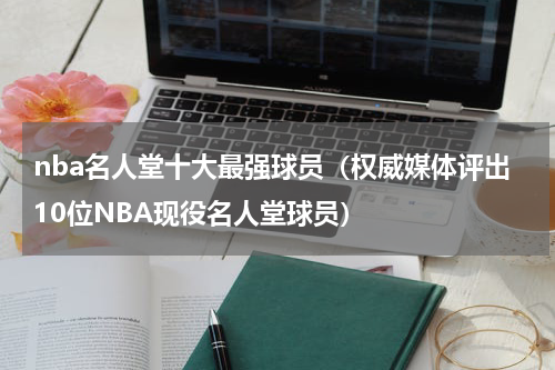 nba名人堂十大最强球员（权威媒体评出10位NBA现役名人堂球员）