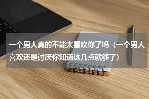一个男人真的不能太喜欢你了吗（一个男人喜欢还是讨厌你知道这几点就够了）