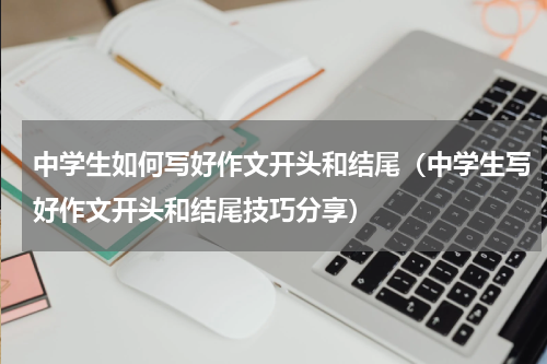 中学生如何写好作文开头和结尾（中学生写好作文开头和结尾技巧分享）