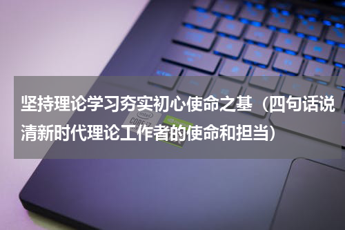 坚持理论学习夯实初心使命之基（四句话说清新时代理论工作者的使命和担当）