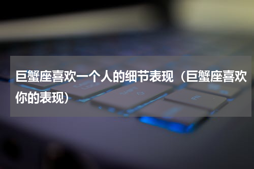 巨蟹座喜欢一个人的细节表现（巨蟹座喜欢你的表现）