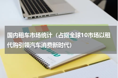 国内租车市场统计（占据全球10市场以租代购引领汽车消费新时代）