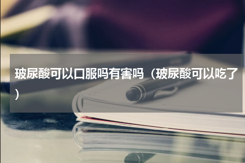 玻尿酸可以口服吗有害吗（玻尿酸可以吃了）