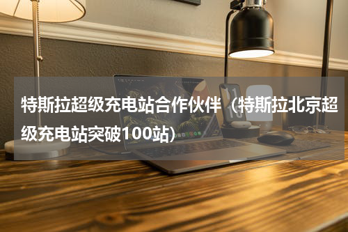 特斯拉超级充电站合作伙伴（特斯拉北京超级充电站突破100站）