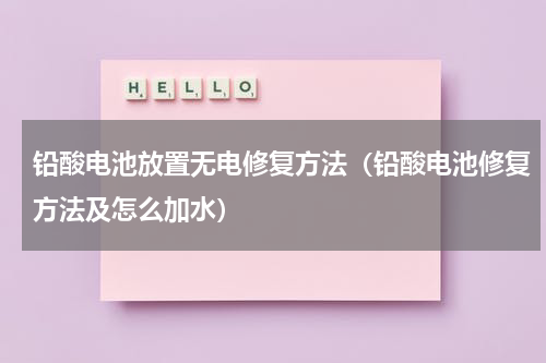 铅酸电池放置无电修复方法（铅酸电池修复方法及怎么加水）