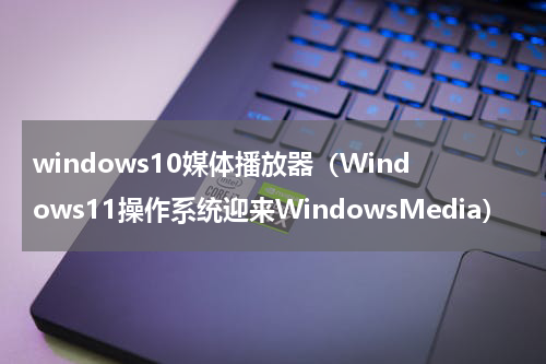 windows10媒体播放器（Windows11操作系统迎来WindowsMedia）