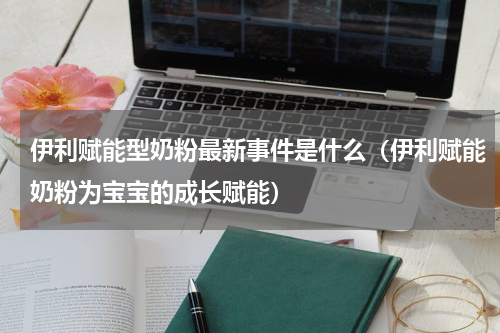 伊利赋能型奶粉最新事件是什么（伊利赋能奶粉为宝宝的成长赋能）