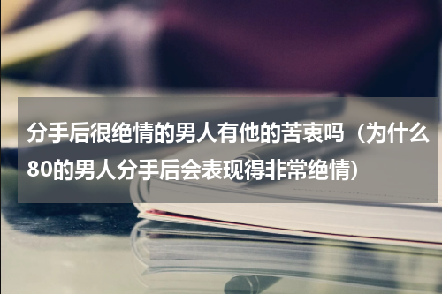 分手后很绝情的男人有他的苦衷吗（为什么80的男人分手后会表现得非常绝情）