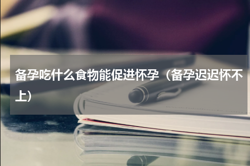 备孕吃什么食物能促进怀孕（备孕迟迟怀不上）