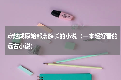 穿越成原始部落族长的小说（一本超好看的远古小说）