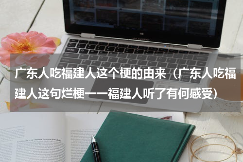广东人吃福建人这个梗的由来（广东人吃福建人这句烂梗一一福建人听了有何感受）