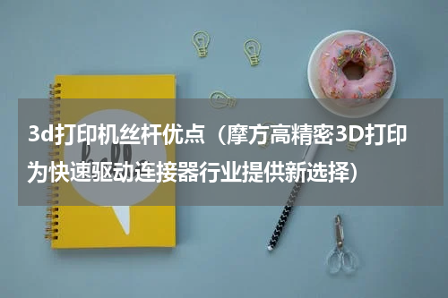 3d打印机丝杆优点（摩方高精密3D打印为快速驱动连接器行业提供新选择）