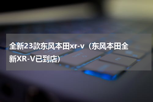 全新23款东风本田xr-v（东风本田全新XR-V已到店）