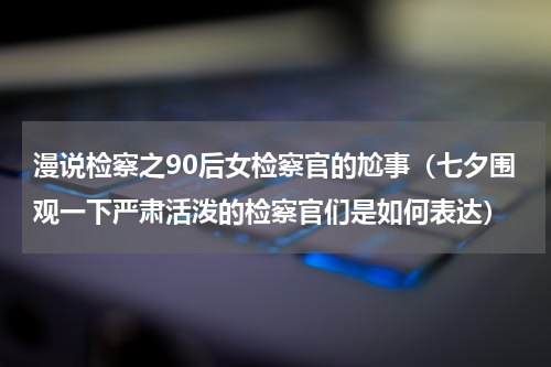 漫说检察之90后女检察官的尬事（七夕围观一下严肃活泼的检察官们是如何表达）