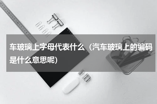 车玻璃上字母代表什么（汽车玻璃上的编码是什么意思呢）