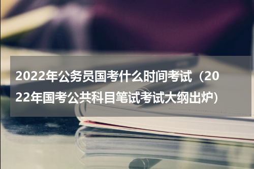 2022年公务员国考什么时间考试（2022年国考公共科目笔试考试大纲出炉）