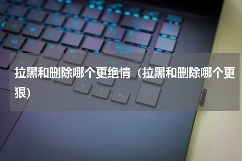拉黑和删除哪个更绝情（拉黑和删除哪个更狠）