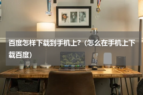 百度怎样下载到手机上?（怎么在手机上下载百度）