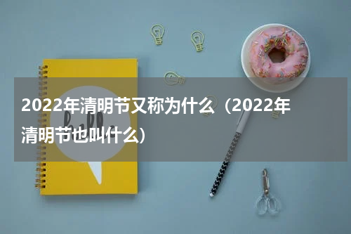 2022年清明节又称为什么（2022年清明节也叫什么）