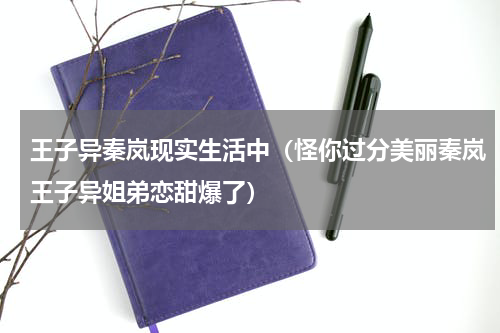 王子异秦岚现实生活中（怪你过分美丽秦岚王子异姐弟恋甜爆了）