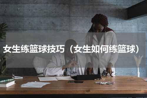 女生练篮球技巧（女生如何练篮球）