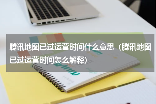 腾讯地图已过运营时间什么意思（腾讯地图已过运营时间怎么解释）