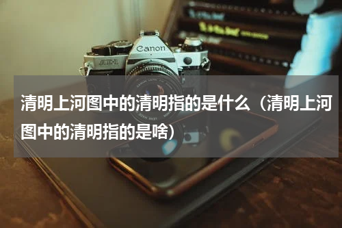 清明上河图中的清明指的是什么（清明上河图中的清明指的是啥）