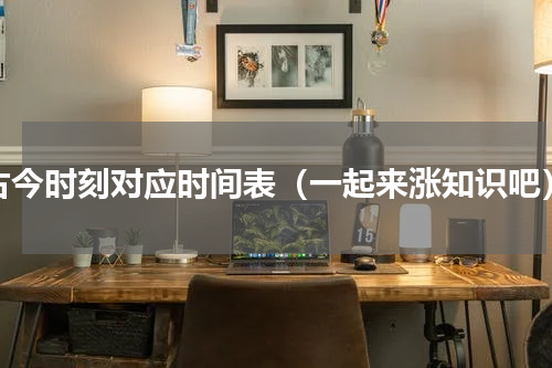 古今时刻对应时间表（一起来涨知识吧）