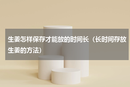 生姜怎样保存才能放的时间长（长时间存放生姜的方法）