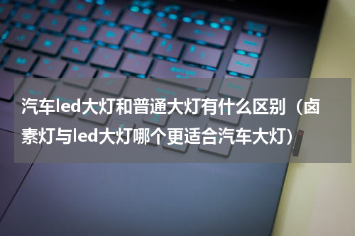 汽车led大灯和普通大灯有什么区别（卤素灯与led大灯哪个更适合汽车大灯）