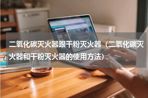 二氧化碳灭火器跟干粉灭火器（二氧化碳灭火器和干粉灭火器的使用方法）