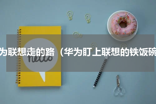 华为联想走的路（华为盯上联想的铁饭碗）